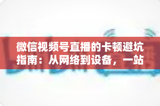 微信视频号直播的卡顿避坑指南:从网络到设备,一站式解决直播卡顿烦恼 微信视频号直播的卡顿避坑指南:从网络到设备,一站式解决直播卡顿烦恼