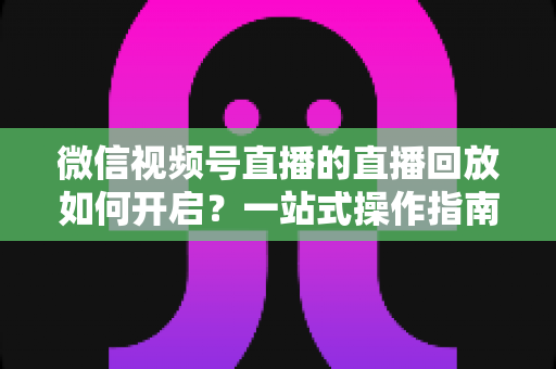 微信视频号直播的直播回放如何开启？一站式操作指南，让每一场直播都能被反复观看