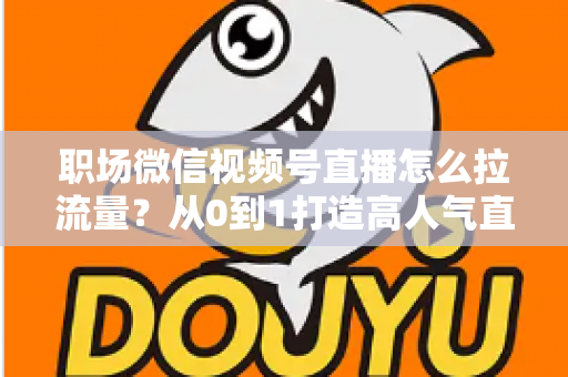 职场微信视频号直播怎么拉流量?从0到1打造高人气直播间的实战指南 职场微信视频号直播怎么拉流量?从0到1打造高人气直播间的实战指南
