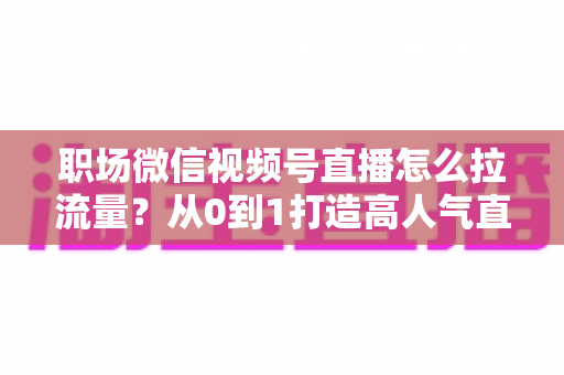 职场微信视频号直播怎么拉流量?从0到1打造高人气直播间的实战指南 职场微信视频号直播怎么拉流量?从0到1打造高人气直播间的实战指南