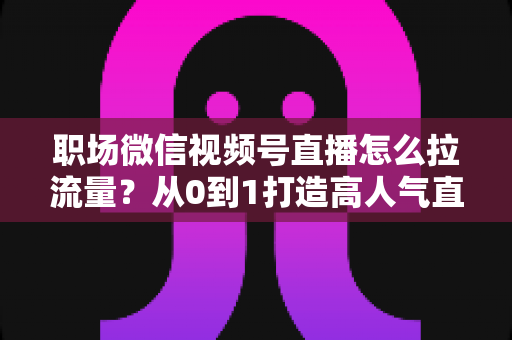 职场微信视频号直播怎么拉流量？从0到1打造高人气直播间的实战指南