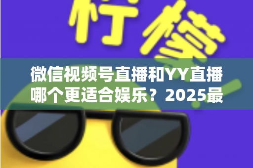 微信视频号直播和YY直播哪个更适合娱乐?2025最新两大平台深度对比与选择指南 微信视频号直播和YY直播哪个更适合娱乐?2025最新两大平台深度对比与选择指南