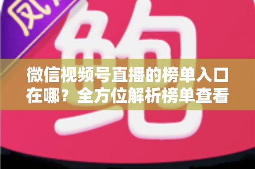 微信视频号直播的榜单入口在哪？全方位解析榜单查看路径与实用技巧