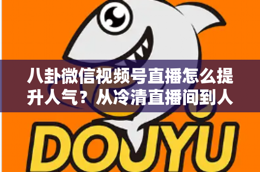 八卦微信视频号直播怎么提升人气?从冷清直播间到人气爆款的全流程实战指南 八卦微信视频号直播怎么提升人气?从冷清直播间到人气爆款的全流程实战指南