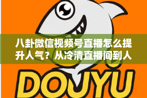 八卦微信视频号直播怎么提升人气？从冷清直播间到人气爆款的全流程实战指南