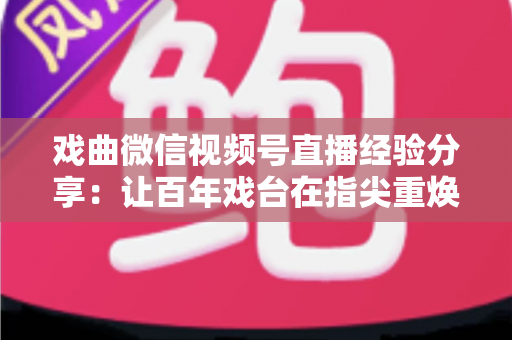 戏曲微信视频号直播经验分享：让百年戏台在指尖重焕新生的完整实战指南