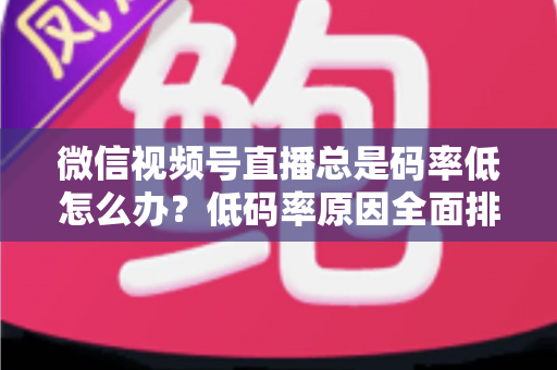 微信视频号直播总是码率低怎么办？低码率原因全面排查与画质提升实战攻略