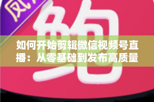 如何开始剪辑微信视频号直播:从零基础到发布高质量短视频的完整实操指南 如何开始剪辑微信视频号直播:从零基础到发布高质量短视频的完整实操指南