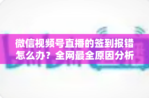 微信视频号直播的签到报错怎么办?全网最全原因分析与实用解决方案指南 微信视频号直播的签到报错怎么办?全网最全原因分析与实用解决方案指南