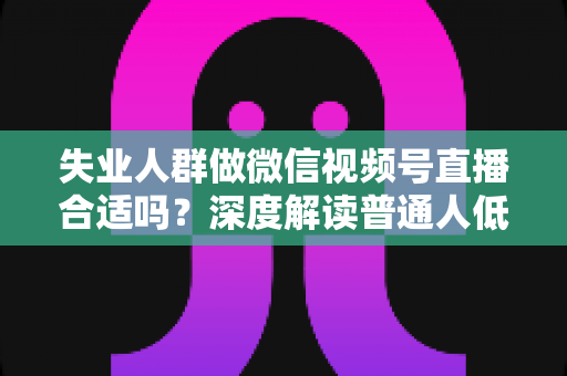 失业人群做微信视频号直播合适吗？深度解读普通人低成本转型的机会与风险