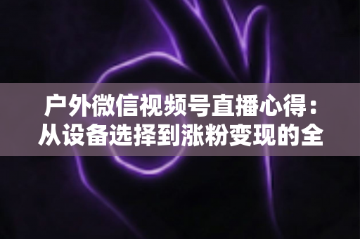 户外微信视频号直播心得：从设备选择到涨粉变现的全方位实战指南