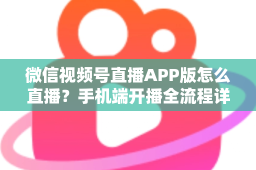 微信视频号直播APP版怎么直播？手机端开播全流程详解与实操指南