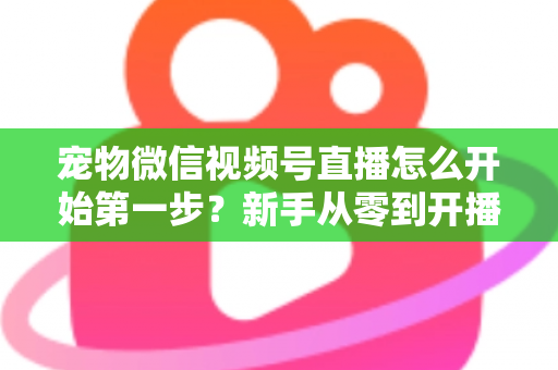 宠物微信视频号直播怎么开始第一步?新手从零到开播的完整实操指南 宠物微信视频号直播怎么开始第一步?新手从零到开播的完整实操指南