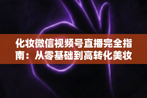 化妆微信视频号直播完全指南:从零基础到高转化美妆直播间的实战秘籍 化妆微信视频号直播完全指南:从零基础到高转化美妆直播间的实战秘籍