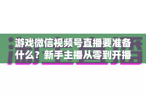 游戏微信视频号直播要准备什么?新手主播从零到开播的完整准备清单与避坑指南 游戏微信视频号直播要准备什么?新手主播从零到开播的完整准备清单与避坑指南