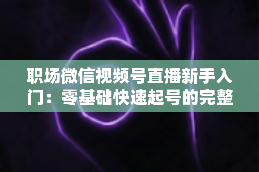 职场微信视频号直播新手入门：零基础快速起号的完整实战指南