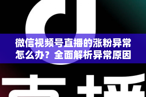 微信视频号直播的涨粉异常怎么办?全面解析异常原因与高效解决方案 微信视频号直播的涨粉异常怎么办?全面解析异常原因与高效解决方案