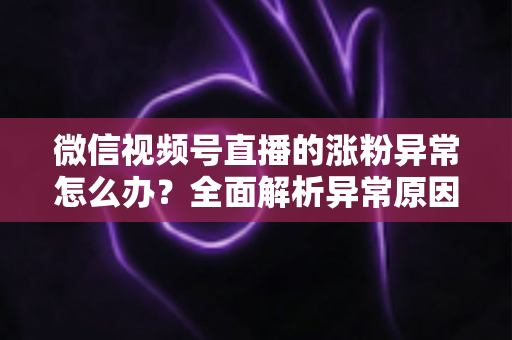 微信视频号直播的涨粉异常怎么办?全面解析异常原因与高效解决方案 微信视频号直播的涨粉异常怎么办?全面解析异常原因与高效解决方案