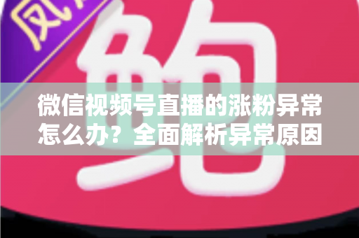 微信视频号直播的涨粉异常怎么办？全面解析异常原因与高效解决方案