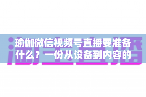 瑜伽微信视频号直播要准备什么?一份从设备到内容的全方位实战清单 瑜伽微信视频号直播要准备什么?一份从设备到内容的全方位实战清单