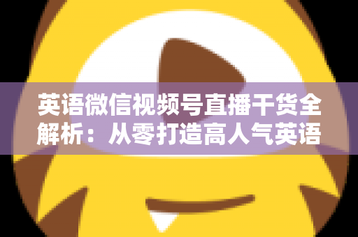 英语微信视频号直播干货全解析：从零打造高人气英语教学直播间的实战指南