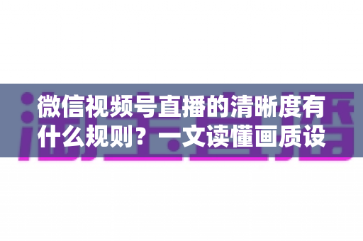 微信视频号直播的清晰度有什么规则?一文读懂画质设置与优化全攻略 微信视频号直播的清晰度有什么规则?一文读懂画质设置与优化全攻略