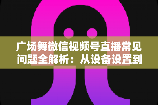 广场舞微信视频号直播常见问题全解析:从设备设置到运营变现的一站式实用指南 广场舞微信视频号直播常见问题全解析:从设备设置到运营变现的一站式实用指南