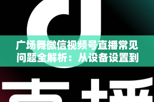 广场舞微信视频号直播常见问题全解析：从设备设置到运营变现的一站式实用指南