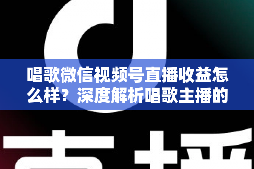 唱歌微信视频号直播收益怎么样？深度解析唱歌主播的真实收入水平与变现提升攻略