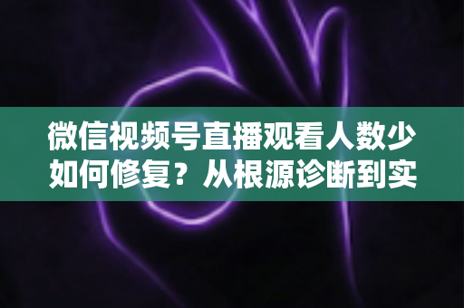 微信视频号直播观看人数少如何修复？从根源诊断到实战优化的完整指南