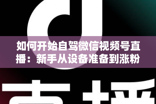如何开始自驾微信视频号直播：新手从设备准备到涨粉变现的完整实战指南