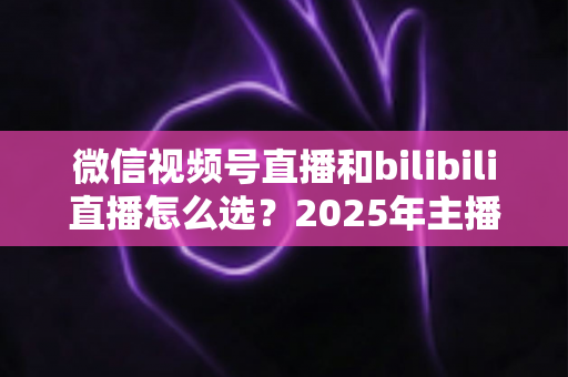 微信视频号直播和bilibili直播怎么选?2025年主播与商家平台选择完全指南 微信视频号直播和bilibili直播怎么选?2025年主播与商家平台选择完全指南