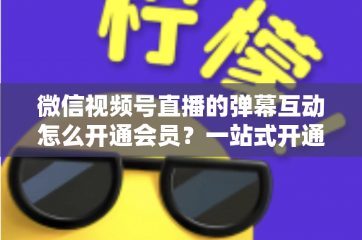 微信视频号直播的弹幕互动怎么开通会员？一站式开通流程与运营实战指南