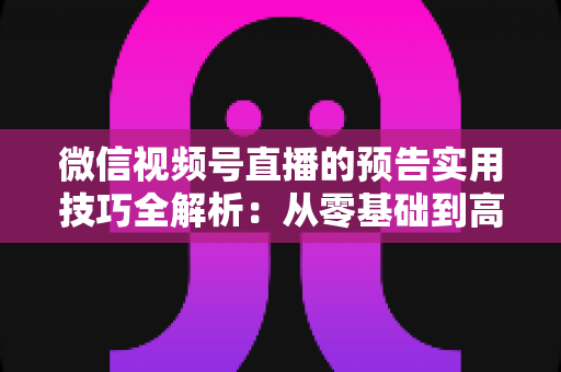 微信视频号直播的预告实用技巧全解析：从零基础到高转化的完整运营指南