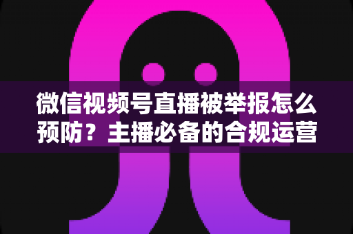微信视频号直播被举报怎么预防?主播必备的合规运营与风险规避全攻略 微信视频号直播被举报怎么预防?主播必备的合规运营与风险规避全攻略