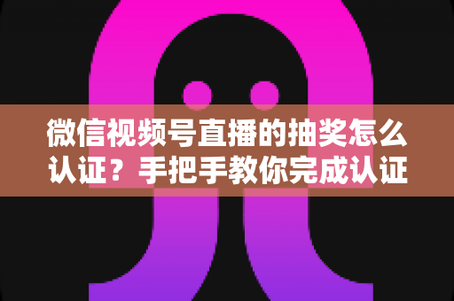 微信视频号直播的抽奖怎么认证？手把手教你完成认证流程与合规抽奖