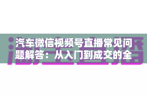 汽车微信视频号直播常见问题解答：从入门到成交的全流程实战指南