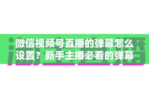 微信视频号直播的弹幕怎么设置？新手主播必看的弹幕开启、管理与优化全流程指南