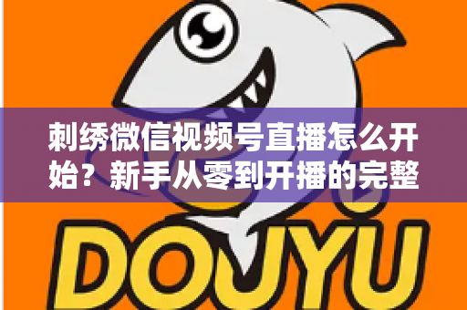 刺绣微信视频号直播怎么开始?新手从零到开播的完整实操指南 刺绣微信视频号直播怎么开始?新手从零到开播的完整实操指南