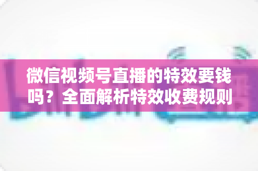 微信视频号直播的特效要钱吗?全面解析特效收费规则与免费玩法指南 微信视频号直播的特效要钱吗?全面解析特效收费规则与免费玩法指南