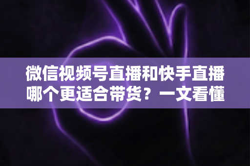 微信视频号直播和快手直播哪个更适合带货？一文看懂两大平台差异，帮你选对带货主阵地