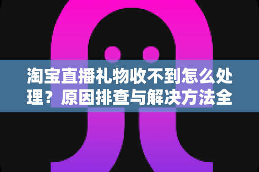 淘宝直播礼物收不到怎么处理？原因排查与解决方法全攻略
