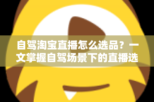 自驾淘宝直播怎么选品？一文掌握自驾场景下的直播选品逻辑、实操步骤与避坑技巧