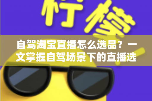 自驾淘宝直播怎么选品？一文掌握自驾场景下的直播选品逻辑、实操步骤与避坑技巧
