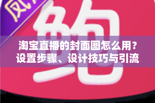 淘宝直播的封面图怎么用？设置步骤、设计技巧与引流优化全解析
