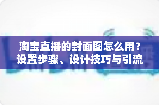 淘宝直播的封面图怎么用？设置步骤、设计技巧与引流优化全解析