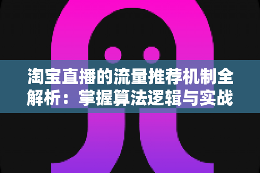 淘宝直播的流量推荐机制全解析：掌握算法逻辑与实战技巧，让你的直播间流量稳步增长