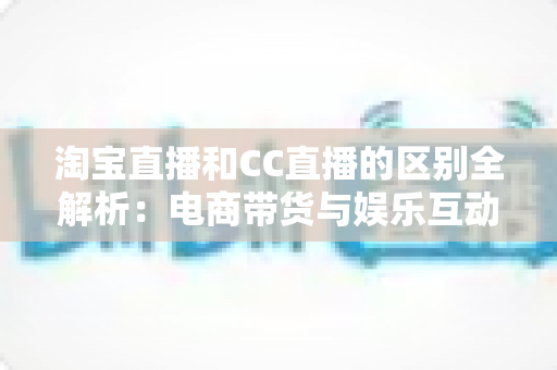 淘宝直播和CC直播的区别全解析：电商带货与娱乐互动两大直播平台深度对比指南
