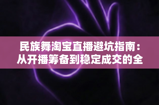 民族舞淘宝直播避坑指南:从开播筹备到稳定成交的全流程实战攻略 民族舞淘宝直播避坑指南:从开播筹备到稳定成交的全流程实战攻略