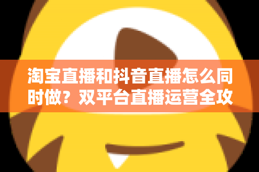 淘宝直播和抖音直播怎么同时做？双平台直播运营全攻略：吃透平台差异、排班策略与团队配置，实现流量销量双增长